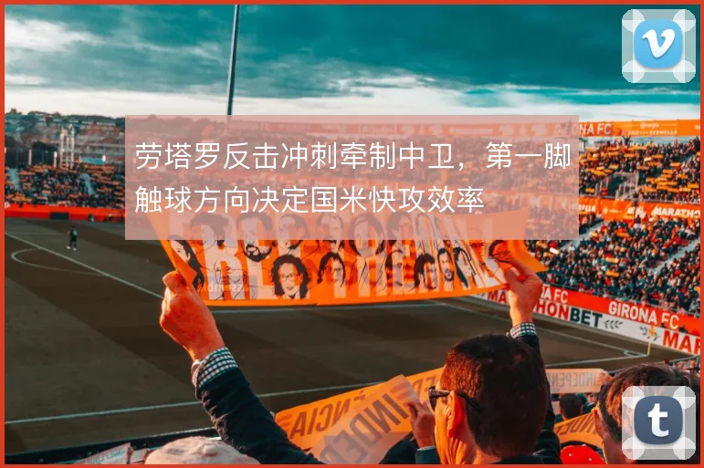 劳塔罗反击冲刺牵制中卫,第一脚触球方向决定国米快攻效率