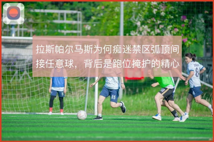 拉斯帕尔马斯为何痴迷禁区弧顶间接任意球,背后是跑位掩护的精心计算
