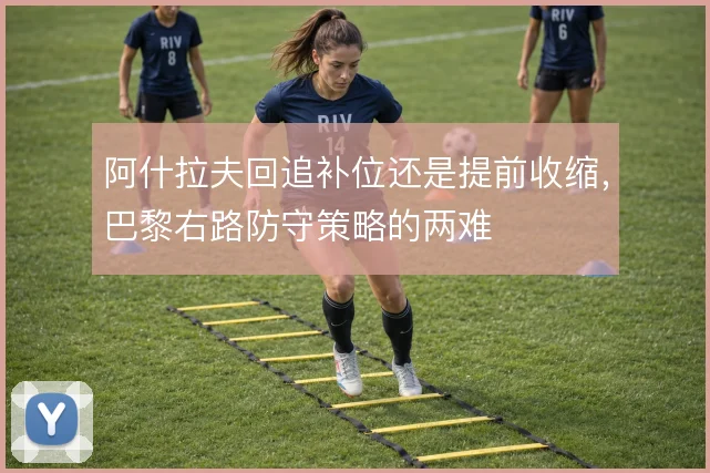 阿什拉夫回追补位还是提前收缩,巴黎右路防守策略的两难