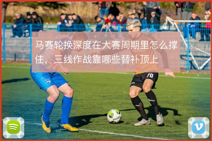 马赛轮换深度在大赛周期里怎么撑住，三线作战靠哪些替补顶上
