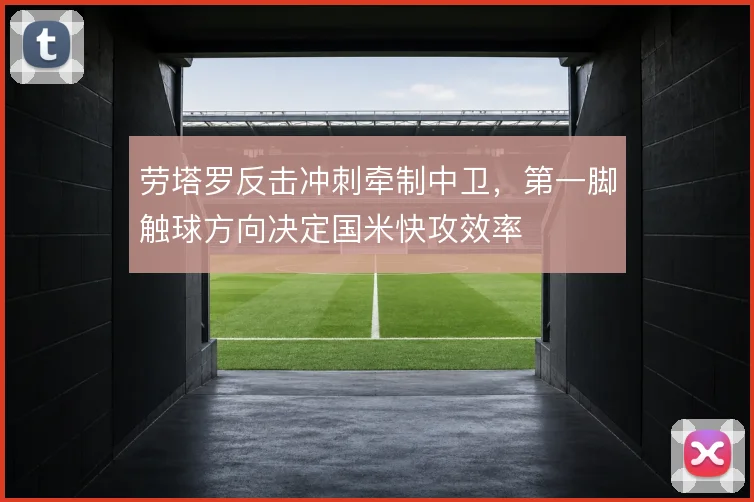 劳塔罗反击冲刺牵制中卫,第一脚触球方向决定国米快攻效率
