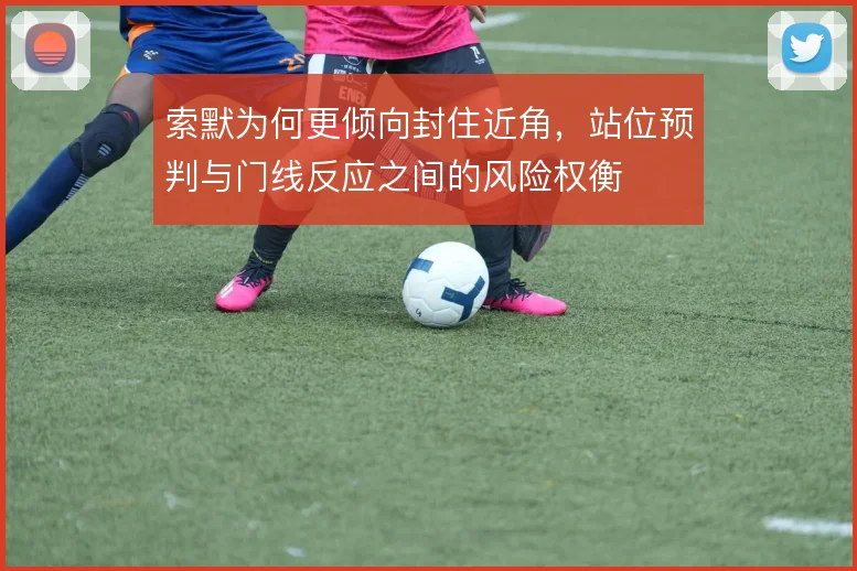 索默为何更倾向封住近角，站位预判与门线反应之间的风险权衡