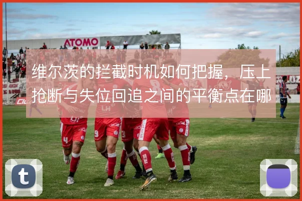 维尔茨的拦截时机如何把握,压上抢断与失位回追之间的平衡点在哪