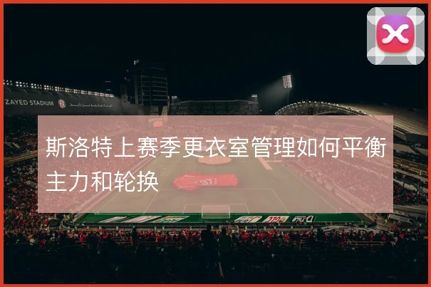 斯洛特上赛季更衣室管理如何平衡主力和轮换