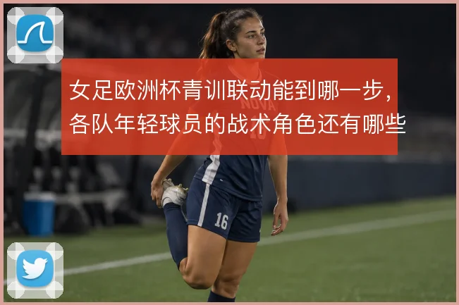 女足欧洲杯青训联动能到哪一步，各队年轻球员的战术角色还有哪些看点