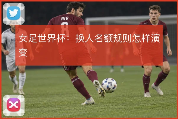 女足世界杯：换人名额规则怎样演变