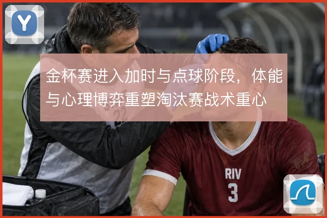 金杯赛进入加时与点球阶段,体能与心理博弈重塑淘汰赛战术重心