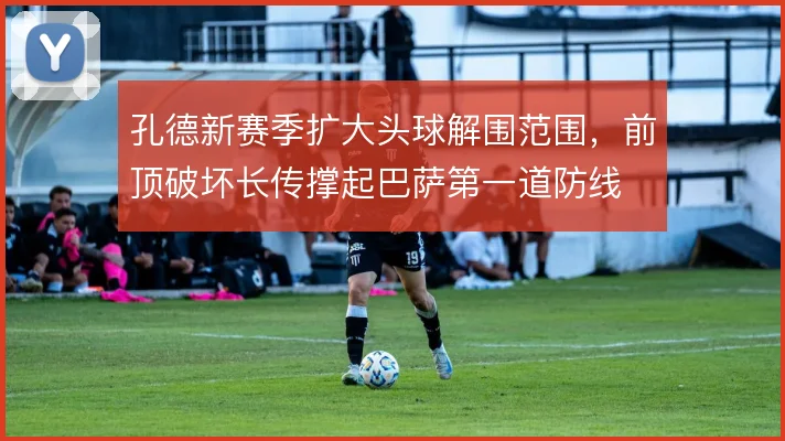 孔德新赛季扩大头球解围范围,前顶破坏长传撑起巴萨第一道防线