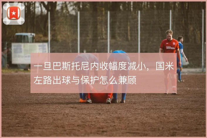 一旦巴斯托尼内收幅度减小，国米左路出球与保护怎么兼顾
