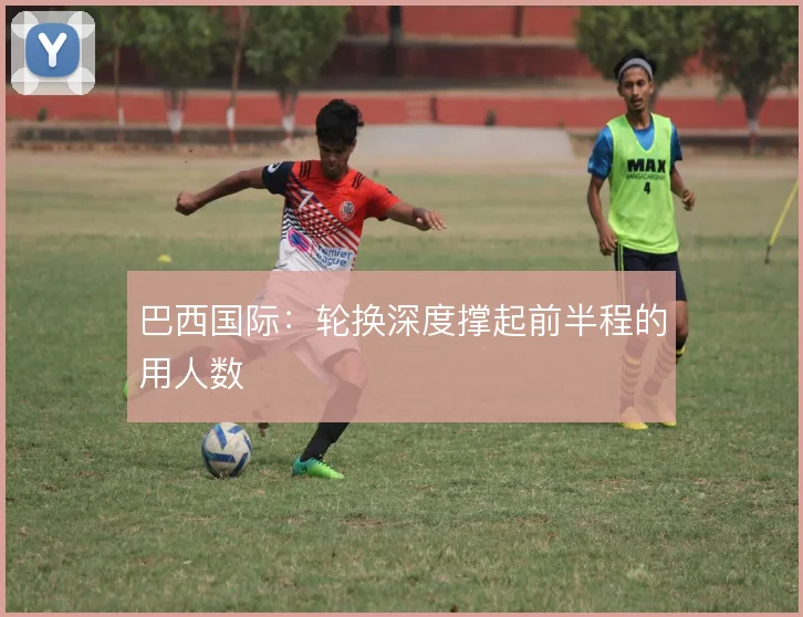 巴西国际：轮换深度撑起前半程的用人数