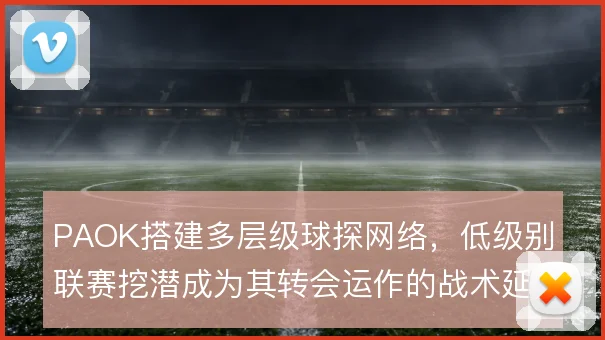 PAOK搭建多层级球探网络,低级别联赛挖潜成为其转会运作的战术延伸