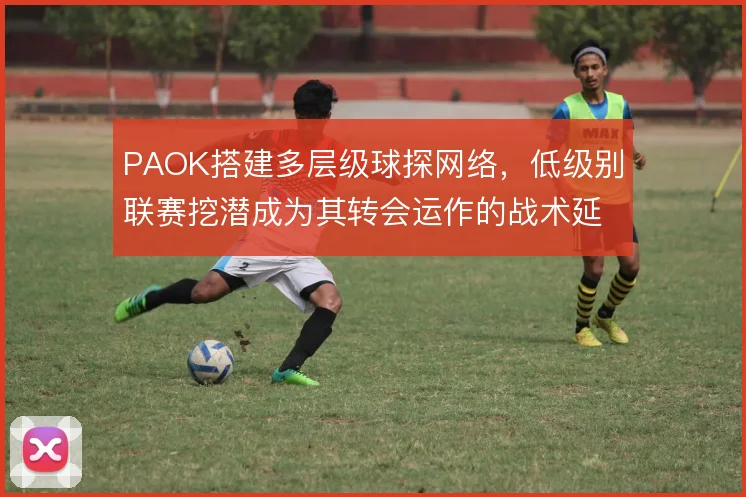 PAOK搭建多层级球探网络,低级别联赛挖潜成为其转会运作的战术延伸