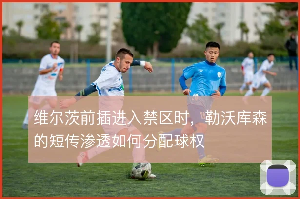维尔茨前插进入禁区时,勒沃库森的短传渗透如何分配球权