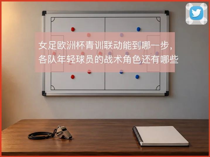 女足欧洲杯青训联动能到哪一步，各队年轻球员的战术角色还有哪些看点