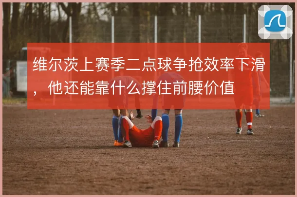 维尔茨上赛季二点球争抢效率下滑，他还能靠什么撑住前腰价值