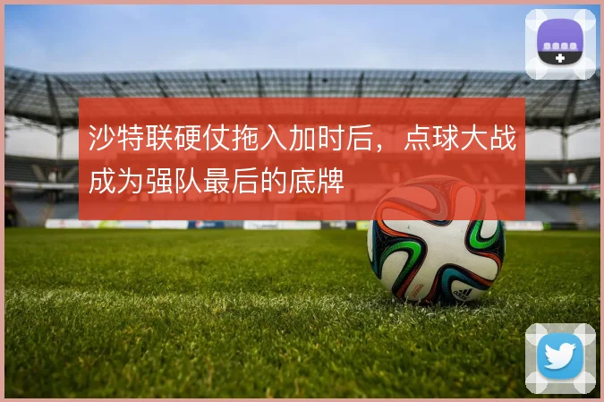沙特联硬仗拖入加时后,点球大战成为强队最后的底牌