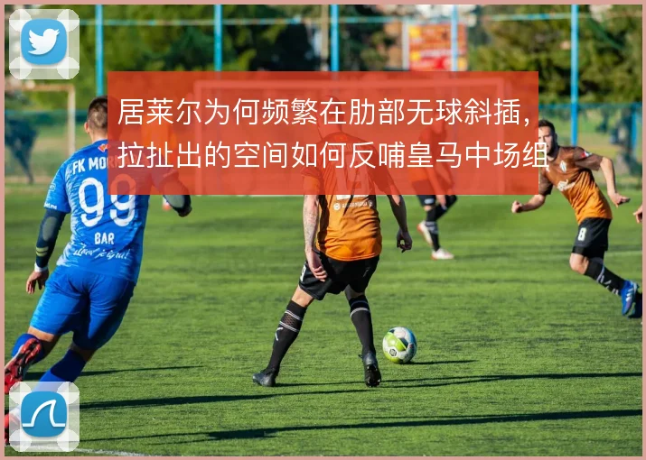 居莱尔为何频繁在肋部无球斜插,拉扯出的空间如何反哺皇马中场组织