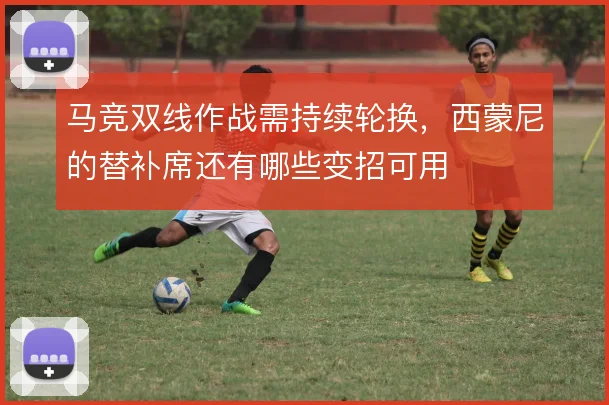 马竞双线作战需持续轮换,西蒙尼的替补席还有哪些变招可用