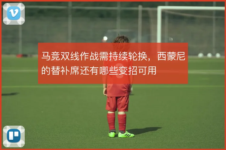马竞双线作战需持续轮换，西蒙尼的替补席还有哪些变招可用