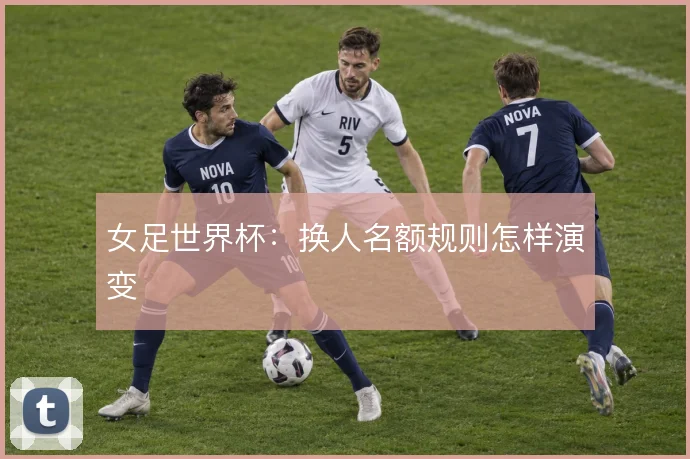 女足世界杯：换人名额规则怎样演变