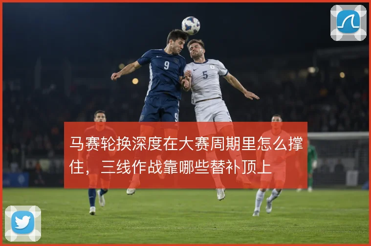 马赛轮换深度在大赛周期里怎么撑住，三线作战靠哪些替补顶上
