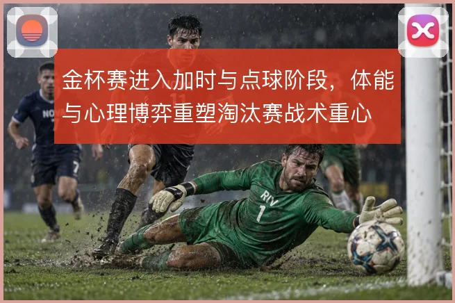 金杯赛进入加时与点球阶段，体能与心理博弈重塑淘汰赛战术重心