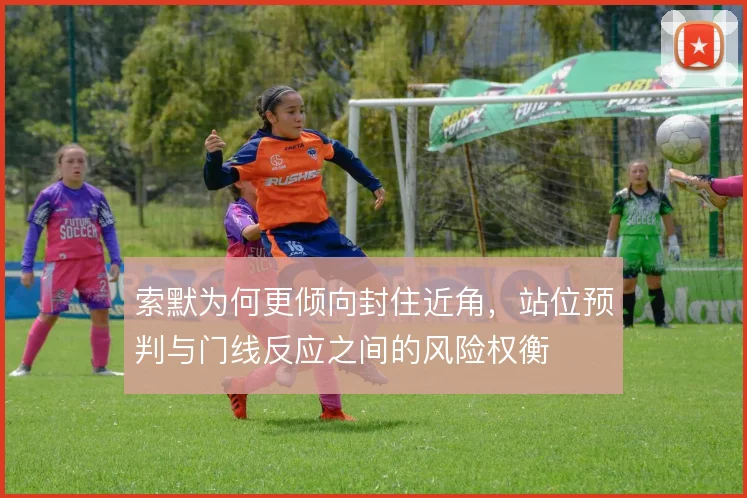 索默为何更倾向封住近角，站位预判与门线反应之间的风险权衡