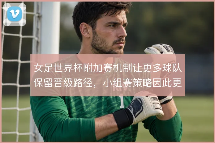 女足世界杯附加赛机制让更多球队保留晋级路径,小组赛策略因此更趋保守