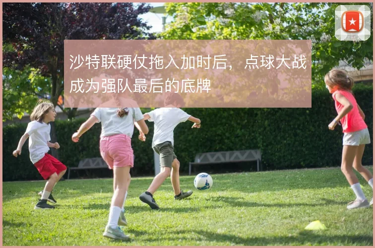 沙特联硬仗拖入加时后,点球大战成为强队最后的底牌