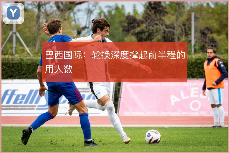 巴西国际：轮换深度撑起前半程的用人数